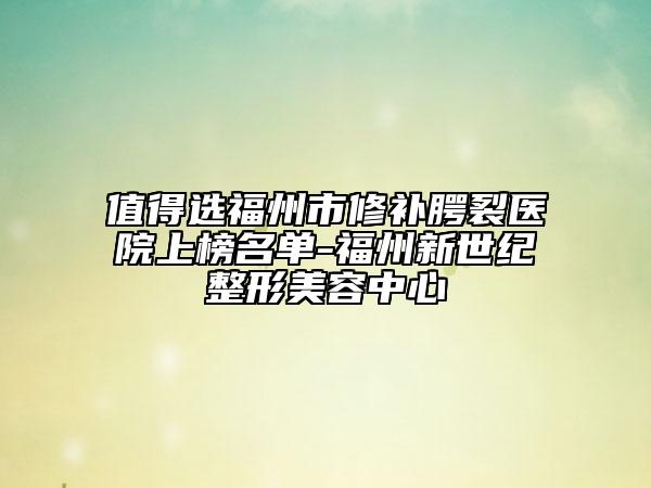 值得选福州市修补腭裂医院上榜名单-福州新世纪整形美容中心