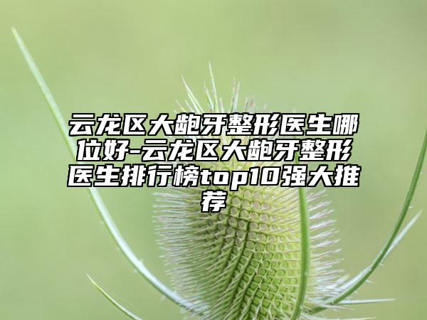 云龙区大龅牙整形医生哪位好-云龙区大龅牙整形医生排行榜top10强大推荐