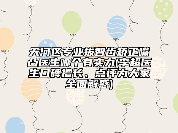 天河区专业拔智齿矫正嘴凸医生哪个有实力(李超医生口碑擅长、点评为大家全面解惑)