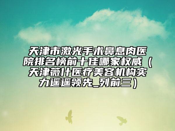 天津市激光手术鼻息肉医院排名榜前十佳哪家权威（天津薇什医疗美容机构实力遥遥领先_列前三）