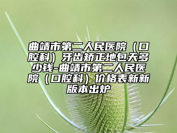 曲靖市第二人民医院（口腔科）牙齿矫正地包天多少钱-曲靖市第二人民医院（口腔科）价格表新新版本出炉