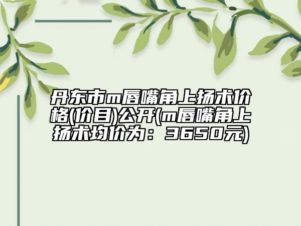 丹东市m唇嘴角上扬术价格(价目)公开(m唇嘴角上扬术均价为：3650元)