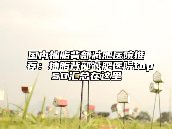 国内抽脂背部减肥医院推荐：抽脂背部减肥医院top50汇总在这里