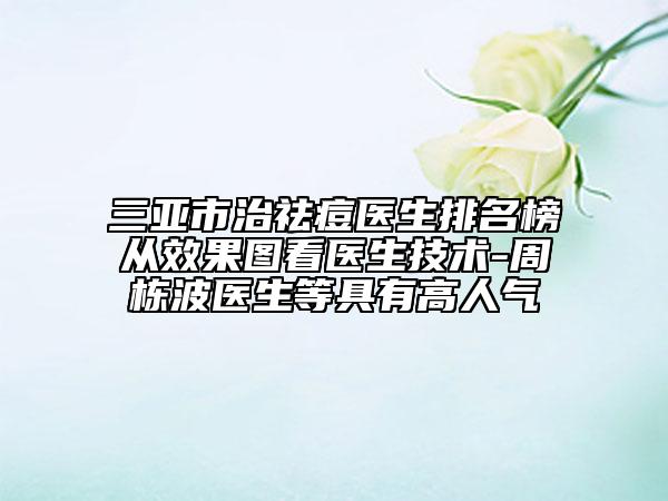 三亚市治祛痘医生排名榜从效果图看医生技术-周栋波医生等具有高人气