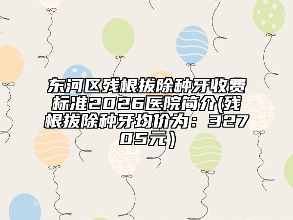 东河区残根拔除种牙收费标准2026医院简介(残根拔除种牙均价为：32705元）