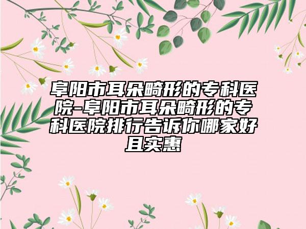 阜阳市耳朵畸形的专科医院-阜阳市耳朵畸形的专科医院排行告诉你哪家好且实惠