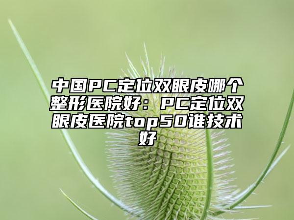 中国PC定位双眼皮哪个整形医院好：PC定位双眼皮医院top50谁技术好