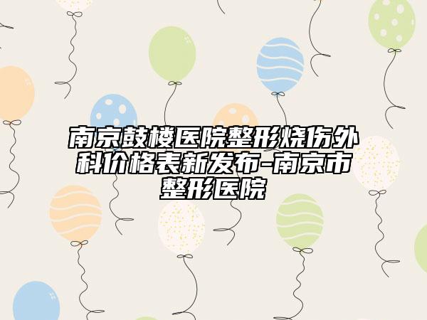 南京鼓楼医院整形烧伤外科价格表新发布-南京市整形医院