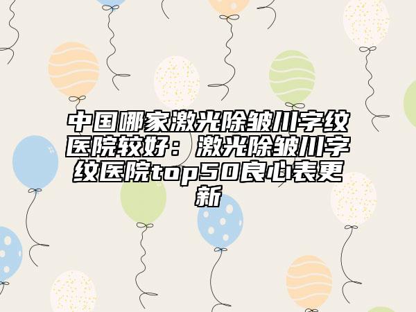 中国哪家激光除皱川字纹医院较好：激光除皱川字纹医院top50良心表更新