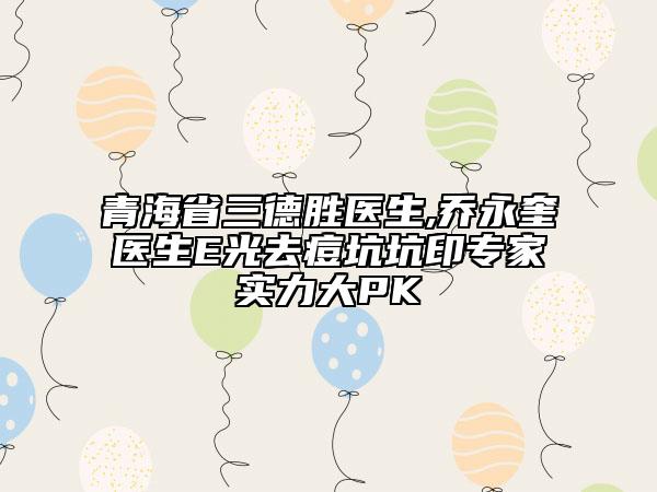 青海省三德胜医生,乔永奎医生E光去痘坑坑印专家实力大PK
