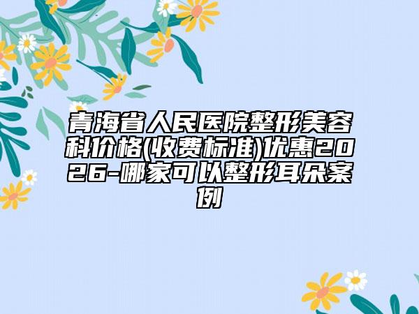 青海省人民医院整形美容科价格(收费标准)优惠2026-哪家可以整形耳朵案例