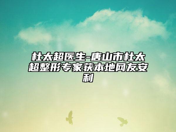 杜太超医生-唐山市杜太超整形专家获本地网友安利