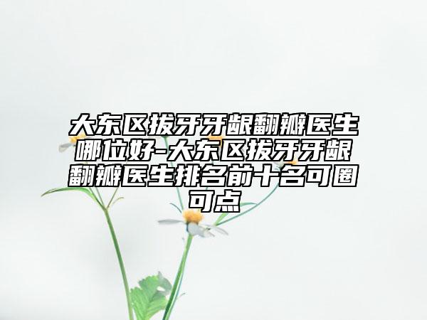 大东区拔牙牙龈翻瓣医生哪位好-大东区拔牙牙龈翻瓣医生排名前十名可圈可点