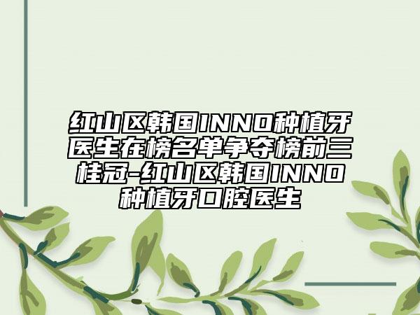 红山区韩国INNO种植牙医生在榜名单争夺榜前三桂冠-红山区韩国INNO种植牙口腔医生