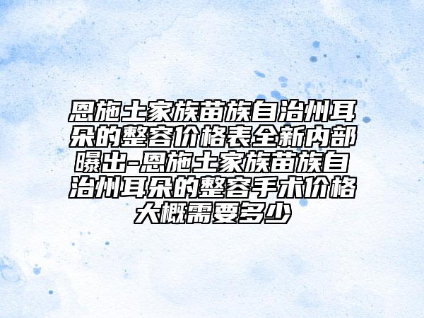 恩施土家族苗族自治州耳朵的整容价格表全新内部曝出-恩施土家族苗族自治州耳朵的整容手术价格大概需要多少