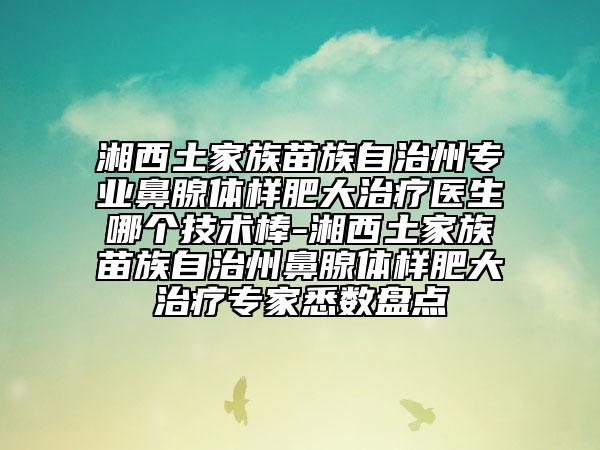 湘西土家族苗族自治州专业鼻腺体样肥大治疗医生哪个技术棒-湘西土家族苗族自治州鼻腺体样肥大治疗专家悉数盘点