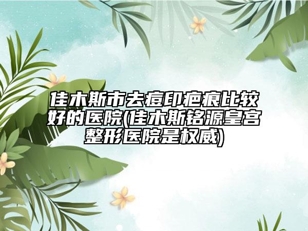 佳木斯市去痘印疤痕比较好的医院(佳木斯铭源皇宫整形医院是权威)