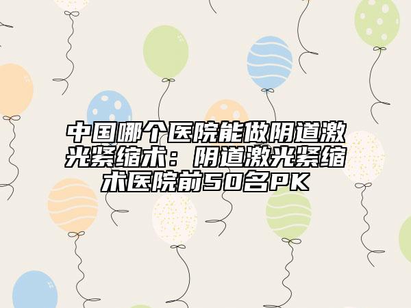 中国哪个医院能做阴道激光紧缩术：阴道激光紧缩术医院前50名PK