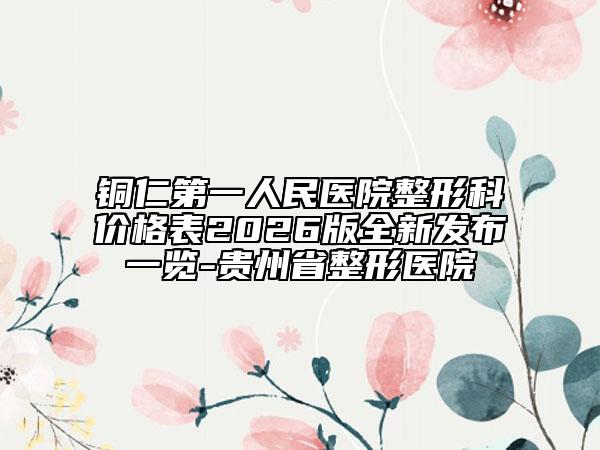 铜仁第一人民医院整形科价格表2026版全新发布一览-贵州省整形医院