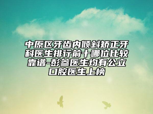 中原区牙齿内倾斜矫正牙科医生排行前十哪位比较靠谱-彭参医生均有公立口腔医生上榜