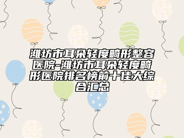 潍坊市耳朵轻度畸形整容医院-潍坊市耳朵轻度畸形医院排名榜前十佳大综合汇总