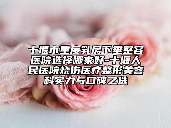 十堰市重度乳房下垂整容医院选择哪家好-十堰人民医院烧伤医疗整形美容科实力与口碑之选