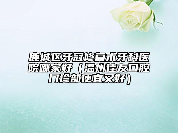 鹿城区牙冠修复术牙科医院哪家好(温州佳友口腔门诊部便宜又好)