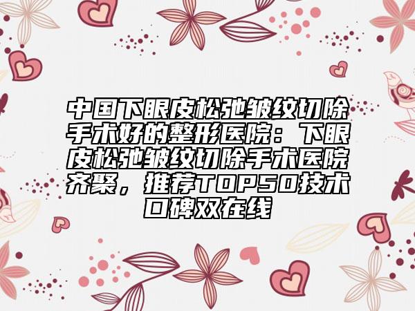 中国下眼皮松弛皱纹切除手术好的整形医院：下眼皮松弛皱纹切除手术医院齐聚，推荐TOP50技术口碑双在线