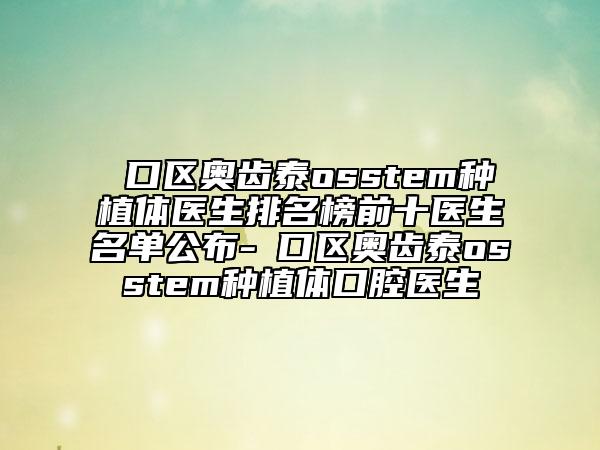 硚口区奥齿泰osstem种植体医生排名榜前十医生名单公布-硚口区奥齿泰osstem种植体口腔医生