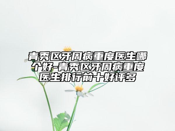青秀区牙周病重度医生哪个好-青秀区牙周病重度医生排行前十好评多