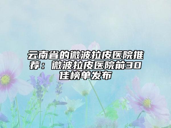 云南省的微波拉皮医院推荐：微波拉皮医院前30佳榜单发布