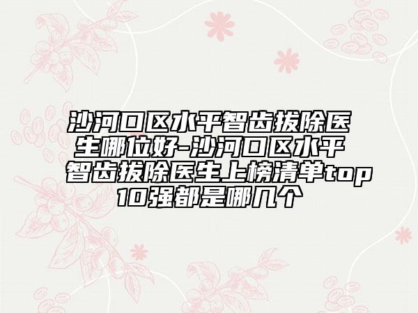 沙河口区水平智齿拔除医生哪位好-沙河口区水平智齿拔除医生上榜清单top10强都是哪几个