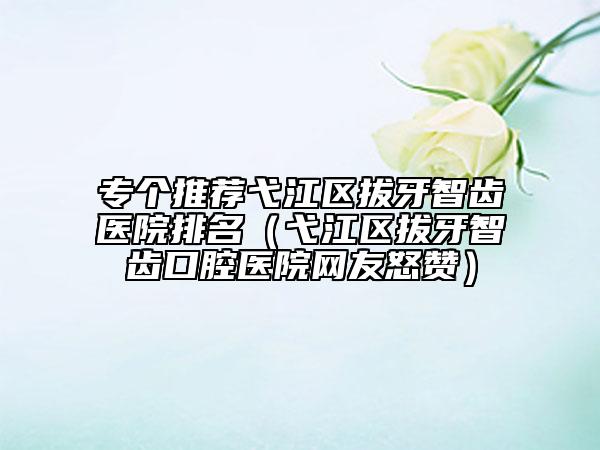 专个推荐弋江区拔牙智齿医院排名（弋江区拔牙智齿口腔医院网友怒赞）