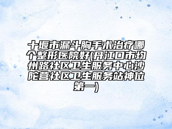 十堰市漏斗胸手术治疗哪个整形医院好(丹江口市均州路社区卫生服务中心沙陀营社区卫生服务站神位第一)