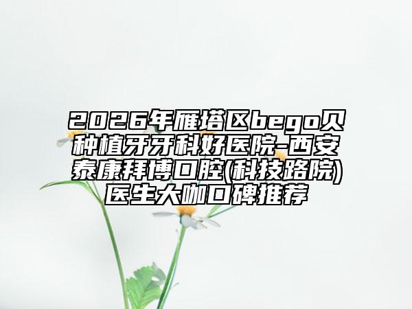 2026年雁塔区bego贝种植牙牙科好医院-西安泰康拜博口腔(科技路院)医生大咖口碑推荐