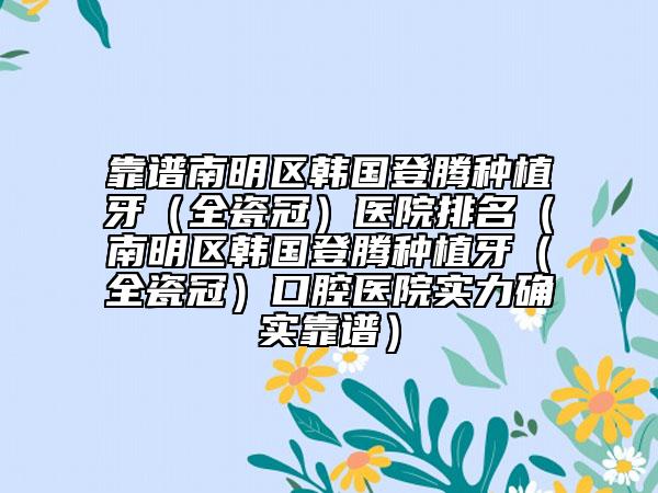 靠谱南明区韩国登腾种植牙（全瓷冠）医院排名（南明区韩国登腾种植牙（全瓷冠）口腔医院实力确实靠谱）