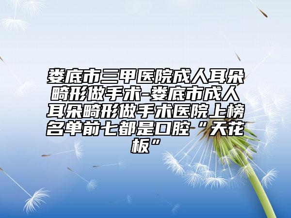 娄底市三甲医院成人耳朵畸形做手术-娄底市成人耳朵畸形做手术医院上榜名单前七都是口腔“天花板”