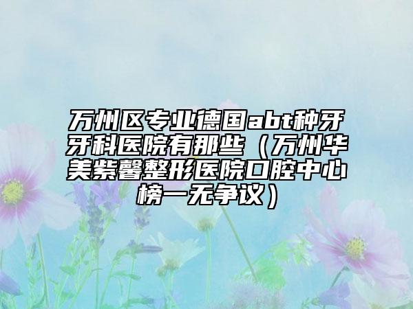 万州区专业德国abt种牙牙科医院有那些（万州华美紫馨整形医院口腔中心榜一无争议）