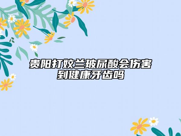 贵阳打姣兰玻尿酸会伤害到健康牙齿吗