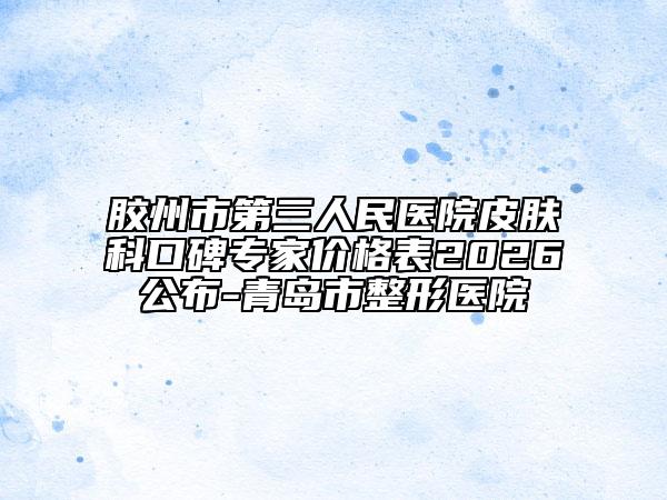 胶州市第三人民医院皮肤科口碑专家价格表2026公布-青岛市整形医院