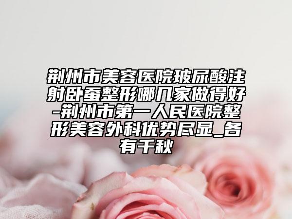 荆州市美容医院玻尿酸注射卧蚕整形哪几家做得好-荆州市第一人民医院整形美容外科优势尽显_各有千秋