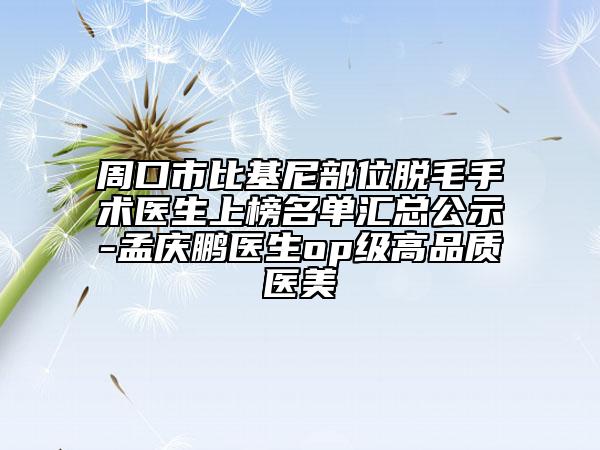 周口市比基尼部位脱毛手术医生上榜名单汇总公示-孟庆鹏医生op级高品质医美