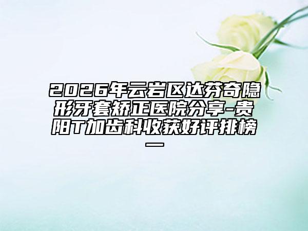2026年云岩区达芬奇隐形牙套矫正医院分享-贵阳T加齿科收获好评排榜一