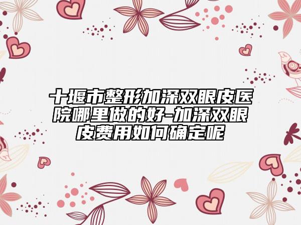 十堰市整形加深双眼皮医院哪里做的好-加深双眼皮费用如何确定呢
