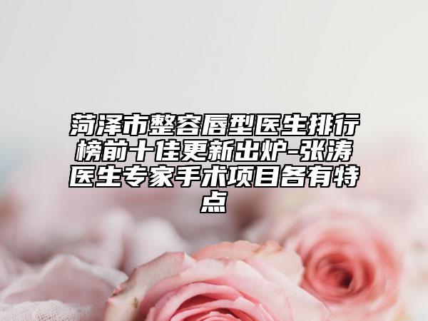 菏泽市整容唇型医生排行榜前十佳更新出炉-张涛医生专家手术项目各有特点