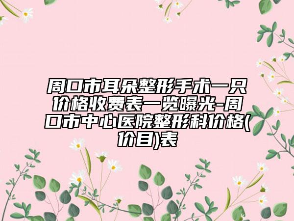 周口市耳朵整形手术一只价格收费表一览曝光-周口市中心医院整形科价格(价目)表