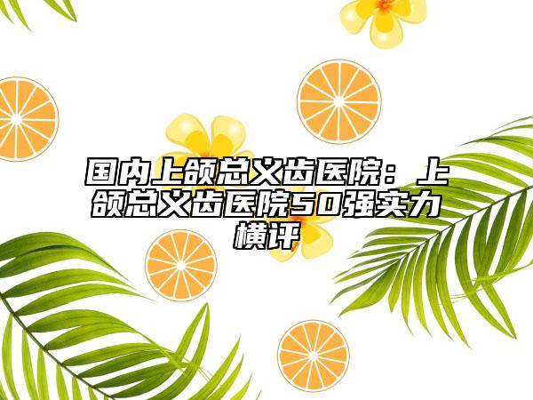 国内上颌总义齿医院：上颌总义齿医院50强实力横评