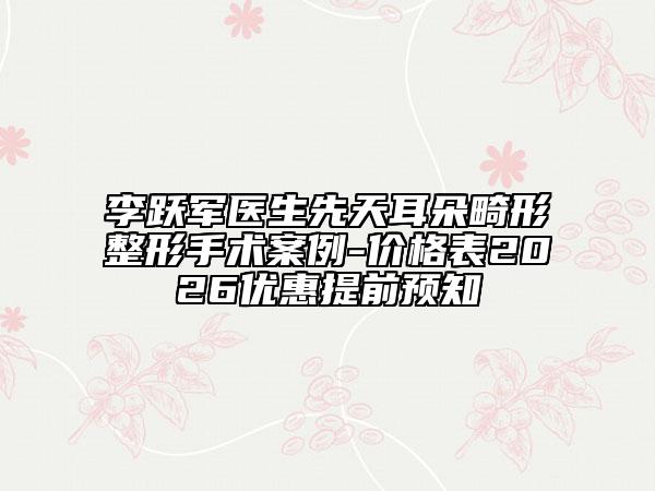 李跃军医生先天耳朵畸形整形手术案例-价格表2026优惠提前预知