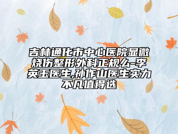 吉林通化市中心医院显微烧伤整形外科正规么-李英玉医生,孙作山医生实力不凡值得选
