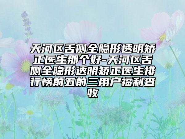 天河区舌侧全隐形透明矫正医生那个好-天河区舌侧全隐形透明矫正医生排行榜前五前三用户福利查收